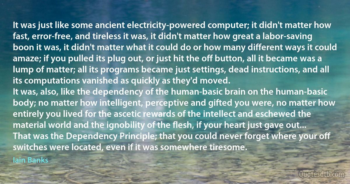 It was just like some ancient electricity-powered computer; it didn't matter how fast, error-free, and tireless it was, it didn't matter how great a labor-saving boon it was, it didn't matter what it could do or how many different ways it could amaze; if you pulled its plug out, or just hit the off button, all it became was a lump of matter; all its programs became just settings, dead instructions, and all its computations vanished as quickly as they'd moved.
It was, also, like the dependency of the human-basic brain on the human-basic body; no matter how intelligent, perceptive and gifted you were, no matter how entirely you lived for the ascetic rewards of the intellect and eschewed the material world and the ignobility of the flesh, if your heart just gave out...
That was the Dependency Principle; that you could never forget where your off switches were located, even if it was somewhere tiresome. (Iain Banks)