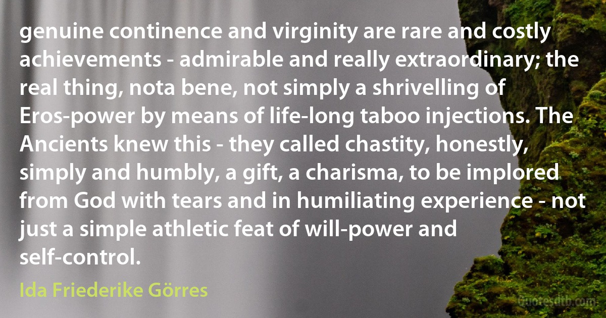 genuine continence and virginity are rare and costly achievements - admirable and really extraordinary; the real thing, nota bene, not simply a shrivelling of Eros-power by means of life-long taboo injections. The Ancients knew this - they called chastity, honestly, simply and humbly, a gift, a charisma, to be implored from God with tears and in humiliating experience - not just a simple athletic feat of will-power and self-control. (Ida Friederike Görres)