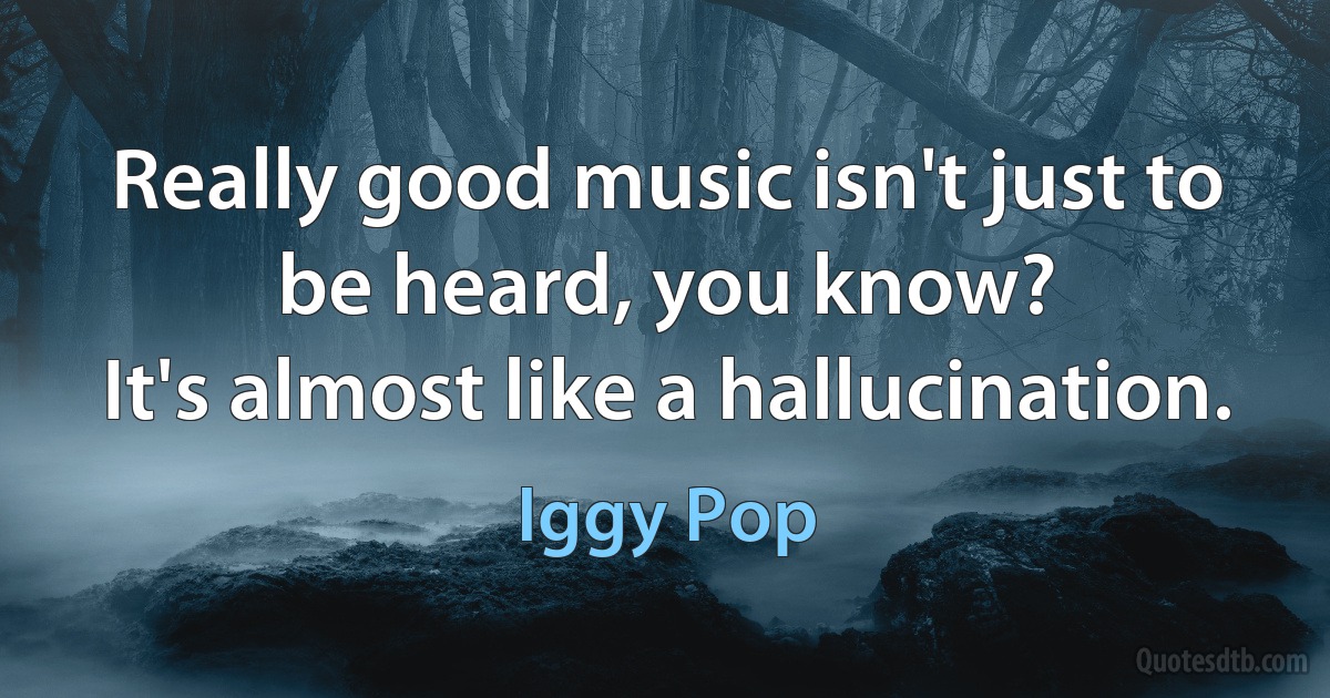 Really good music isn't just to be heard, you know?
It's almost like a hallucination. (Iggy Pop)