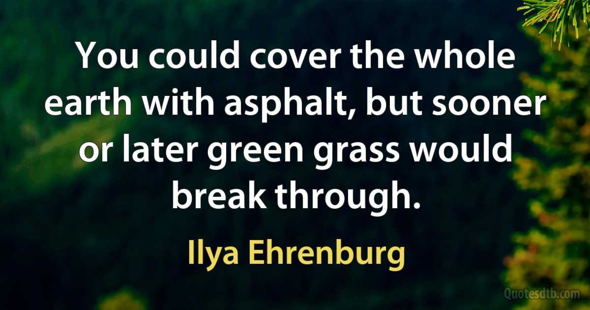 You could cover the whole earth with asphalt, but sooner or later green grass would break through. (Ilya Ehrenburg)