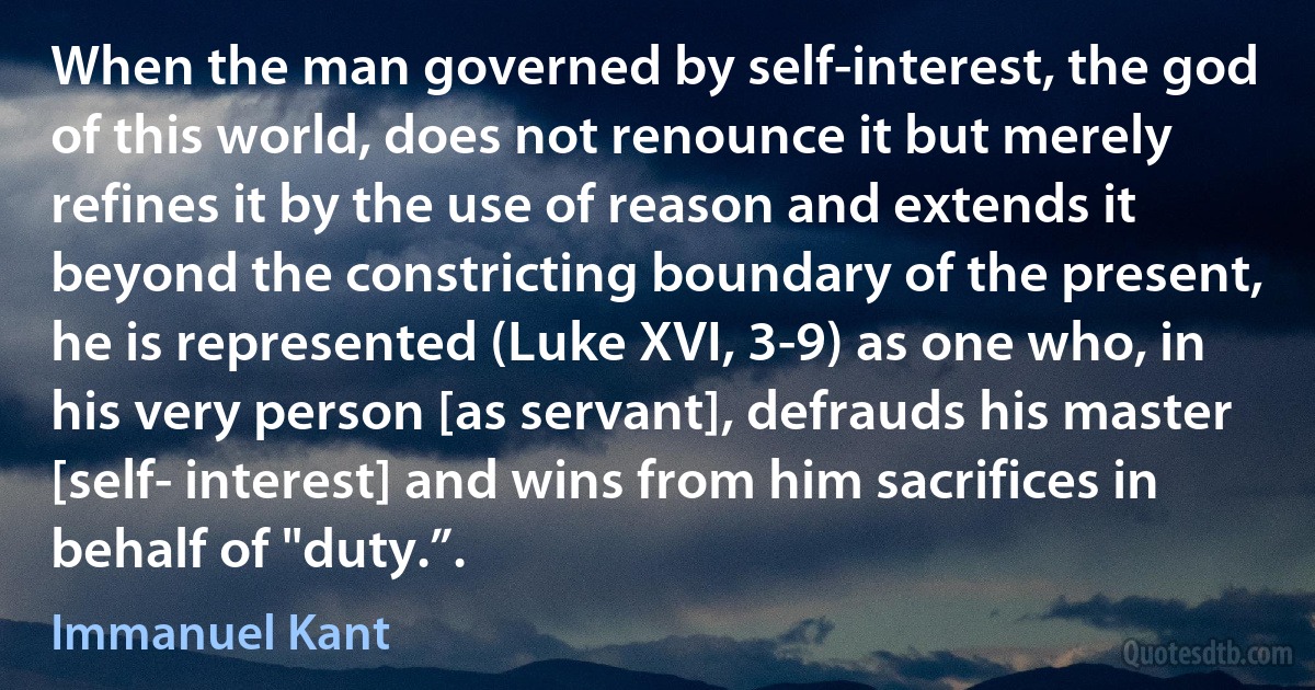 When the man governed by self-interest, the god of this world, does not renounce it but merely refines it by the use of reason and extends it beyond the constricting boundary of the present, he is represented (Luke XVI, 3-9) as one who, in his very person [as servant], defrauds his master [self- interest] and wins from him sacrifices in behalf of "duty.”. (Immanuel Kant)