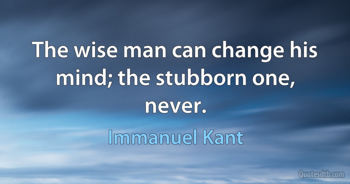 The wise man can change his mind; the stubborn one, never. (Immanuel Kant)