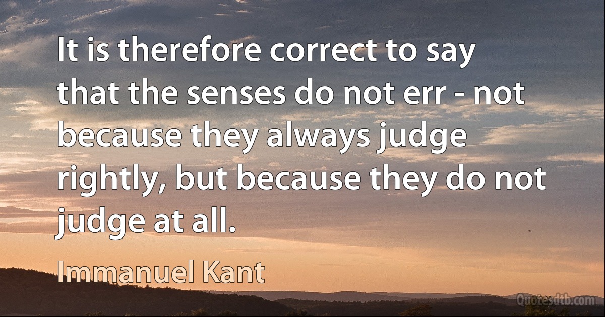 It is therefore correct to say that the senses do not err - not because they always judge rightly, but because they do not judge at all. (Immanuel Kant)