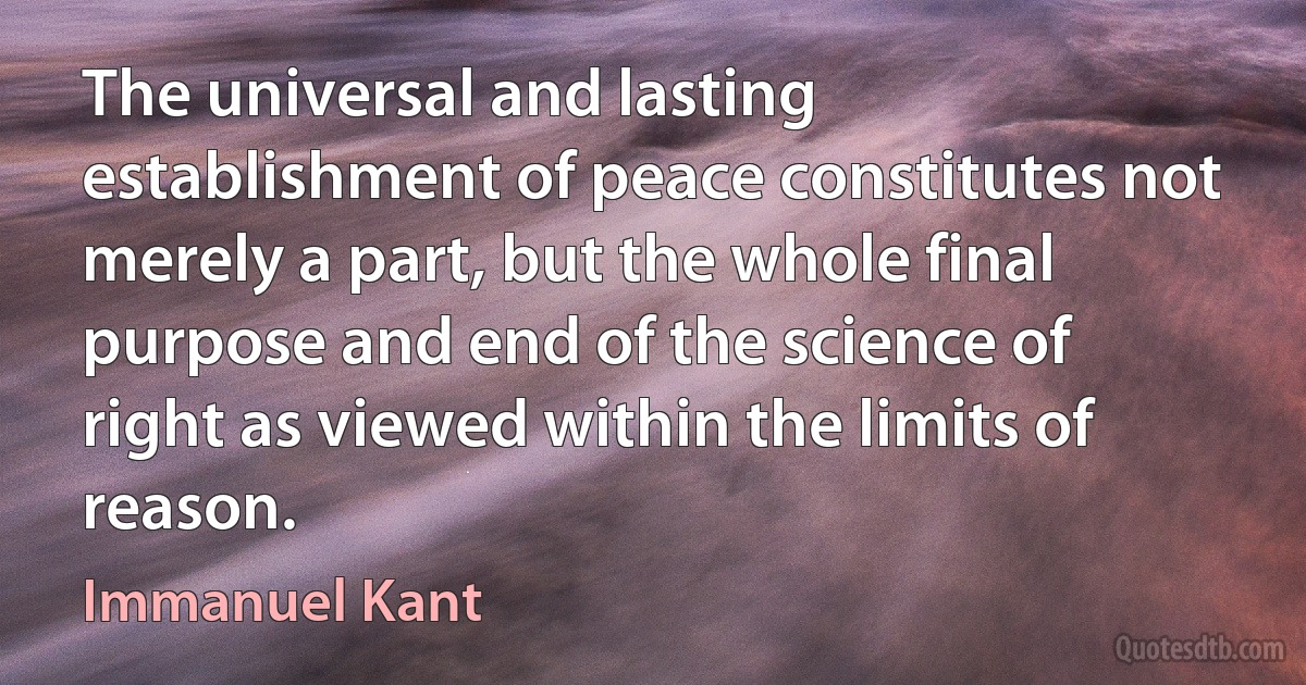 The universal and lasting establishment of peace constitutes not merely a part, but the whole final purpose and end of the science of right as viewed within the limits of reason. (Immanuel Kant)