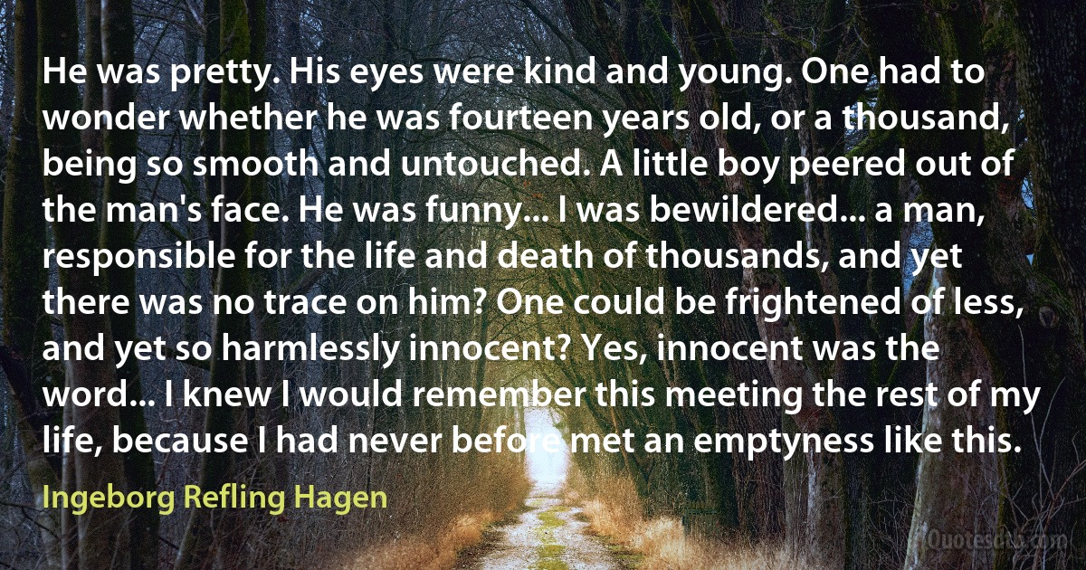 He was pretty. His eyes were kind and young. One had to wonder whether he was fourteen years old, or a thousand, being so smooth and untouched. A little boy peered out of the man's face. He was funny... I was bewildered... a man, responsible for the life and death of thousands, and yet there was no trace on him? One could be frightened of less, and yet so harmlessly innocent? Yes, innocent was the word... I knew I would remember this meeting the rest of my life, because I had never before met an emptyness like this. (Ingeborg Refling Hagen)