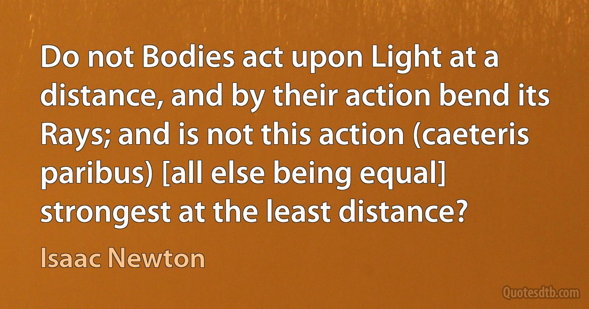 Do not Bodies act upon Light at a distance, and by their action bend its Rays; and is not this action (caeteris paribus) [all else being equal] strongest at the least distance? (Isaac Newton)