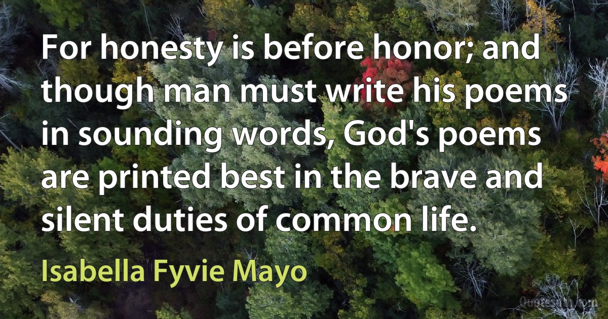 For honesty is before honor; and though man must write his poems in sounding words, God's poems are printed best in the brave and silent duties of common life. (Isabella Fyvie Mayo)