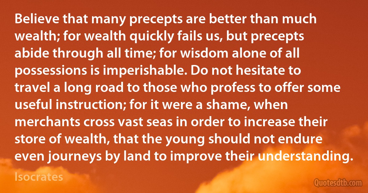 Believe that many precepts are better than much wealth; for wealth quickly fails us, but precepts abide through all time; for wisdom alone of all possessions is imperishable. Do not hesitate to travel a long road to those who profess to offer some useful instruction; for it were a shame, when merchants cross vast seas in order to increase their store of wealth, that the young should not endure even journeys by land to improve their understanding. (Isocrates)