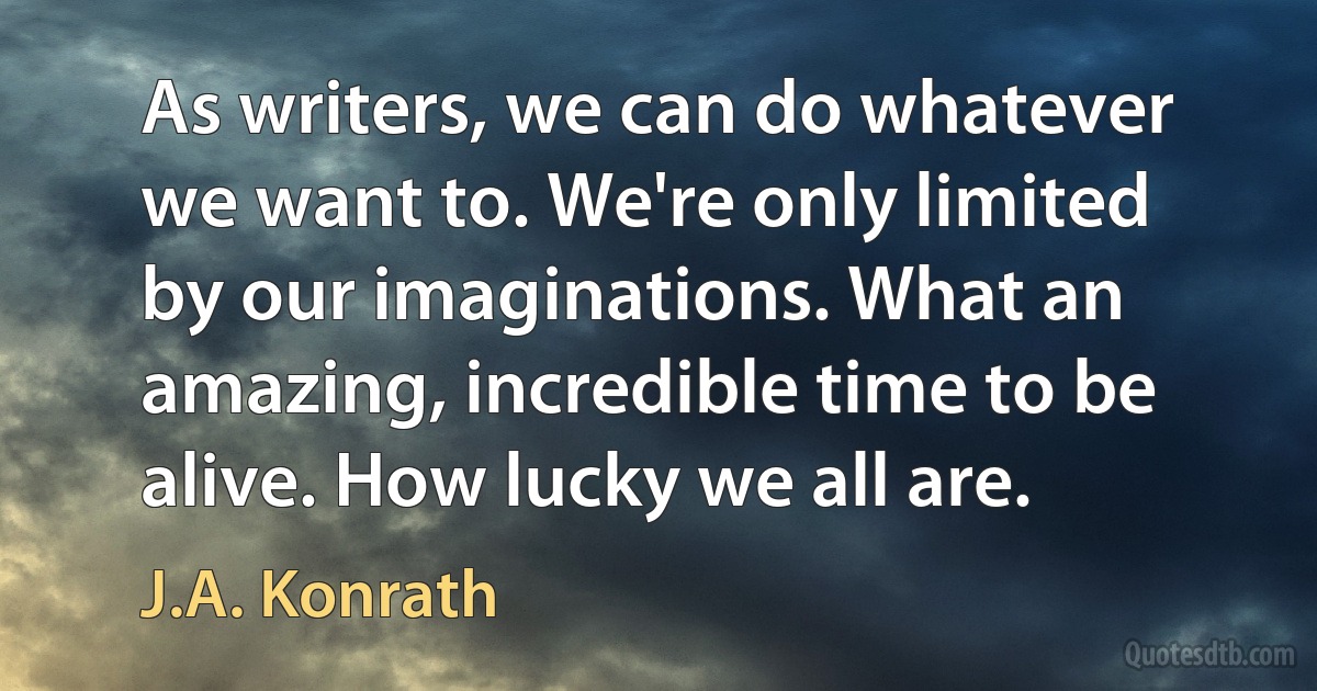 As writers, we can do whatever we want to. We're only limited by our imaginations. What an amazing, incredible time to be alive. How lucky we all are. (J.A. Konrath)