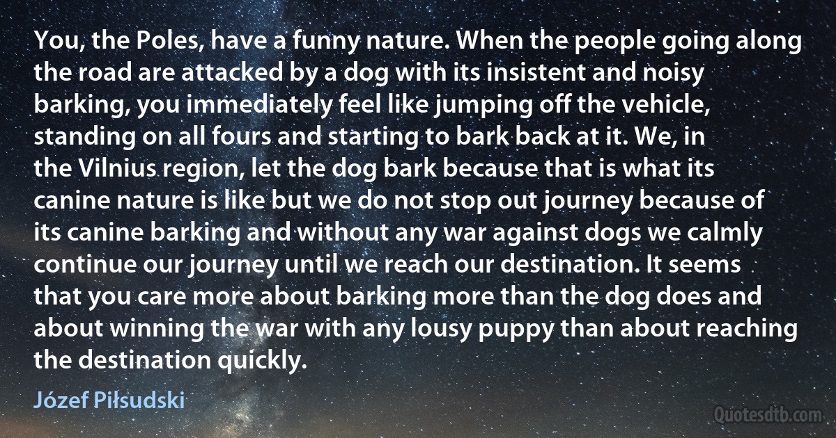 You, the Poles, have a funny nature. When the people going along the road are attacked by a dog with its insistent and noisy barking, you immediately feel like jumping off the vehicle, standing on all fours and starting to bark back at it. We, in the Vilnius region, let the dog bark because that is what its canine nature is like but we do not stop out journey because of its canine barking and without any war against dogs we calmly continue our journey until we reach our destination. It seems that you care more about barking more than the dog does and about winning the war with any lousy puppy than about reaching the destination quickly. (Józef Piłsudski)