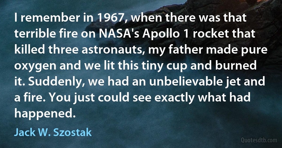 I remember in 1967, when there was that terrible fire on NASA's Apollo 1 rocket that killed three astronauts, my father made pure oxygen and we lit this tiny cup and burned it. Suddenly, we had an unbelievable jet and a fire. You just could see exactly what had happened. (Jack W. Szostak)