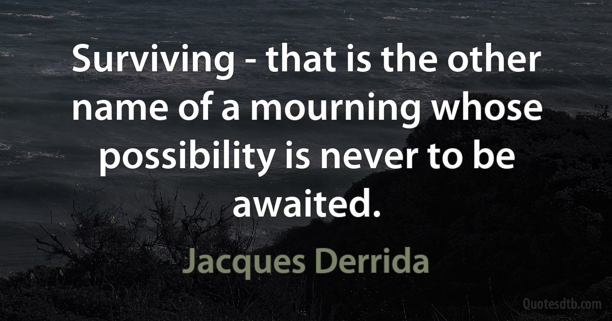 Surviving - that is the other name of a mourning whose possibility is never to be awaited. (Jacques Derrida)