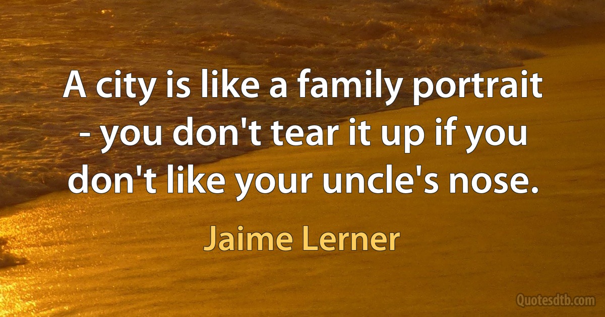 A city is like a family portrait - you don't tear it up if you don't like your uncle's nose. (Jaime Lerner)