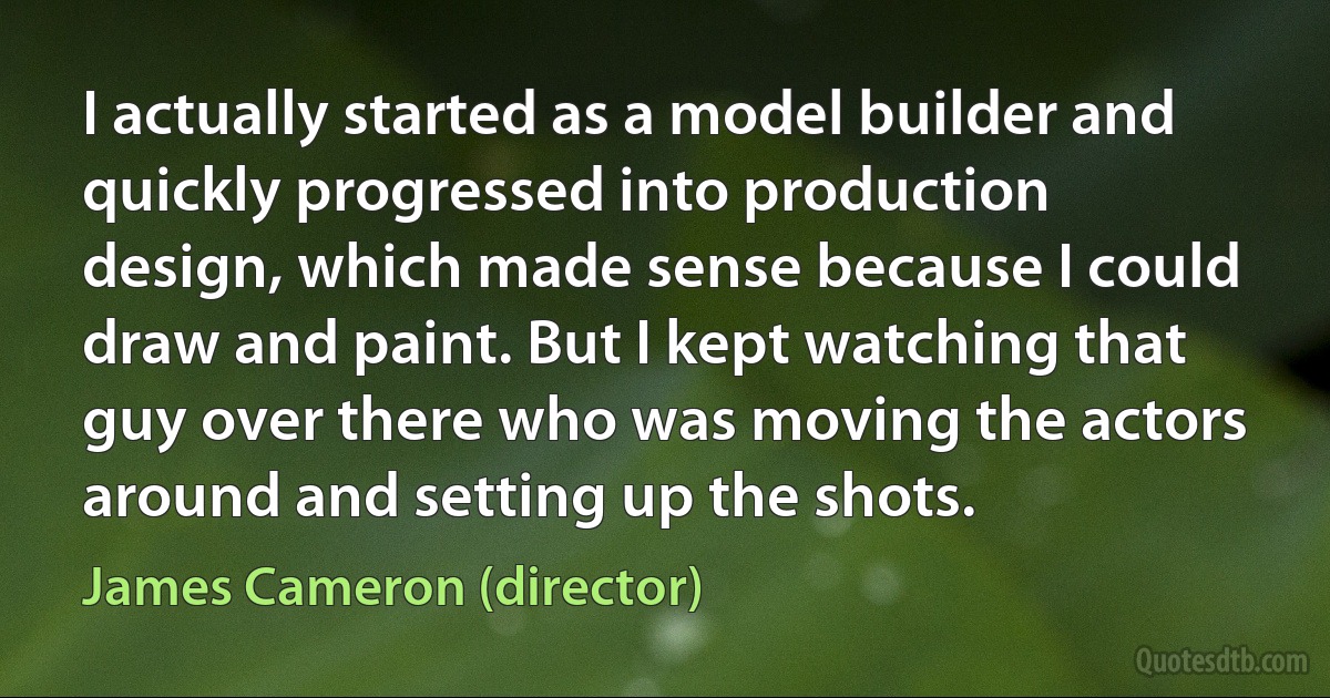 I actually started as a model builder and quickly progressed into production design, which made sense because I could draw and paint. But I kept watching that guy over there who was moving the actors around and setting up the shots. (James Cameron (director))