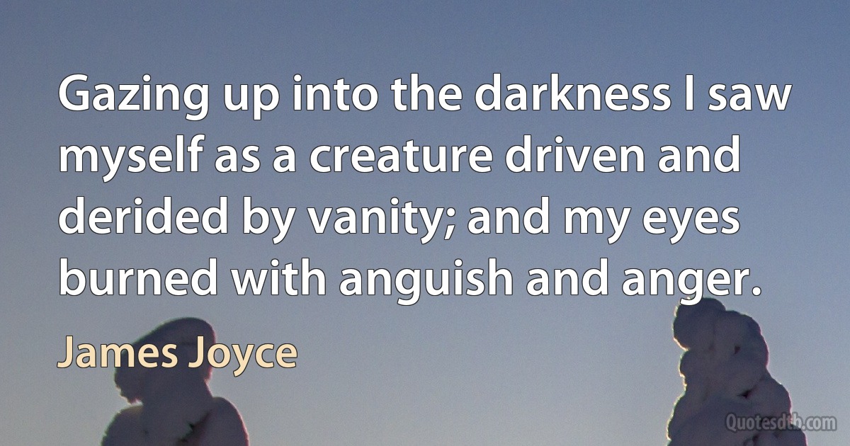 Gazing up into the darkness I saw myself as a creature driven and derided by vanity; and my eyes burned with anguish and anger. (James Joyce)