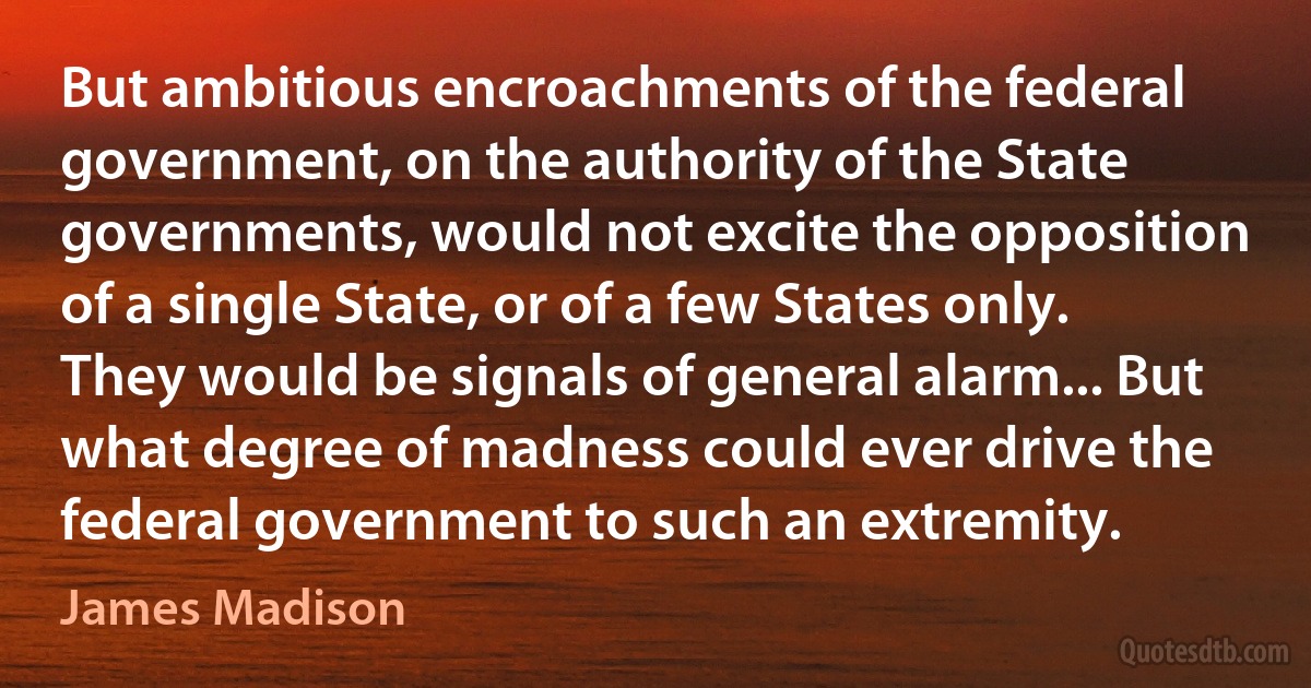 But ambitious encroachments of the federal government, on the authority of the State governments, would not excite the opposition of a single State, or of a few States only. They would be signals of general alarm... But what degree of madness could ever drive the federal government to such an extremity. (James Madison)