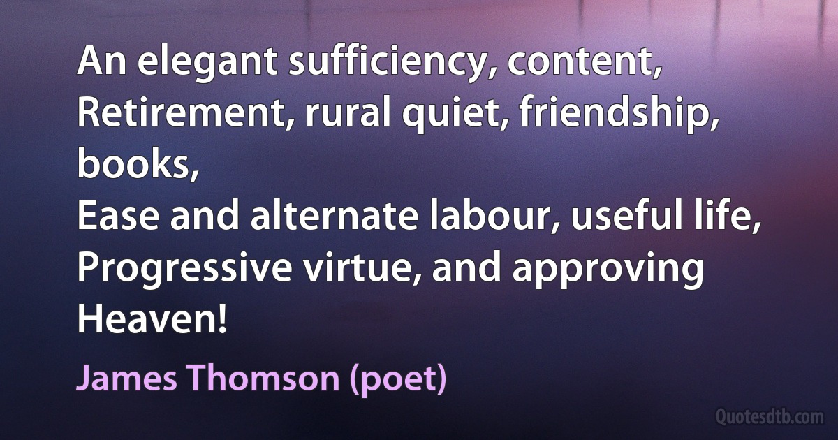 An elegant sufficiency, content,
Retirement, rural quiet, friendship, books,
Ease and alternate labour, useful life,
Progressive virtue, and approving Heaven! (James Thomson (poet))