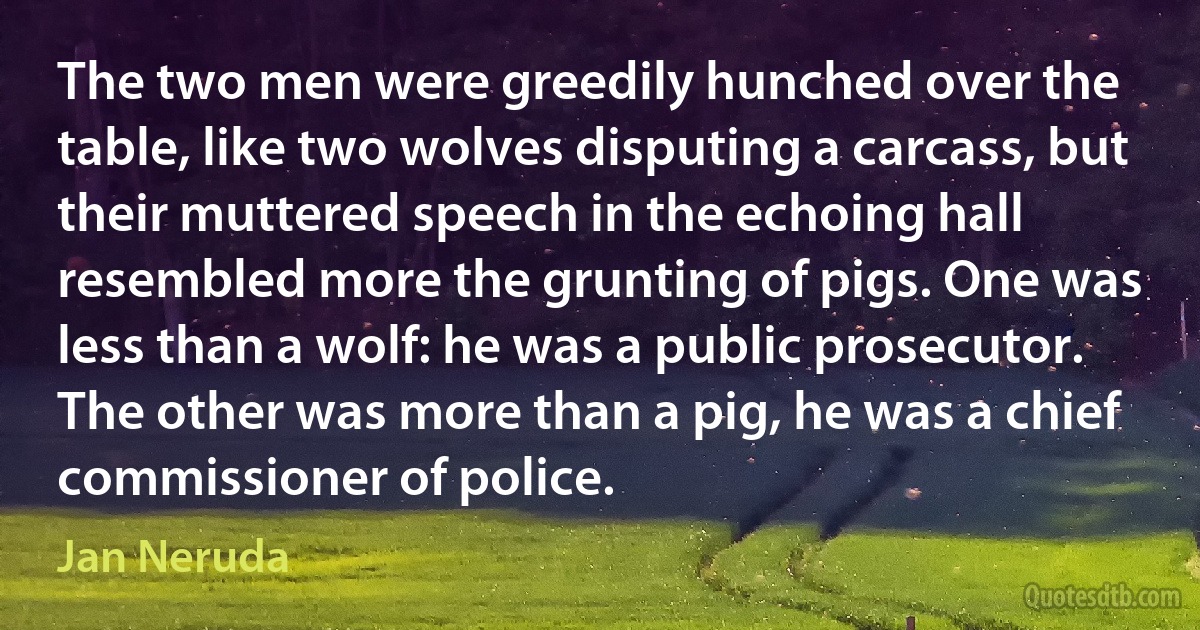 The two men were greedily hunched over the table, like two wolves disputing a carcass, but their muttered speech in the echoing hall resembled more the grunting of pigs. One was less than a wolf: he was a public prosecutor. The other was more than a pig, he was a chief commissioner of police. (Jan Neruda)