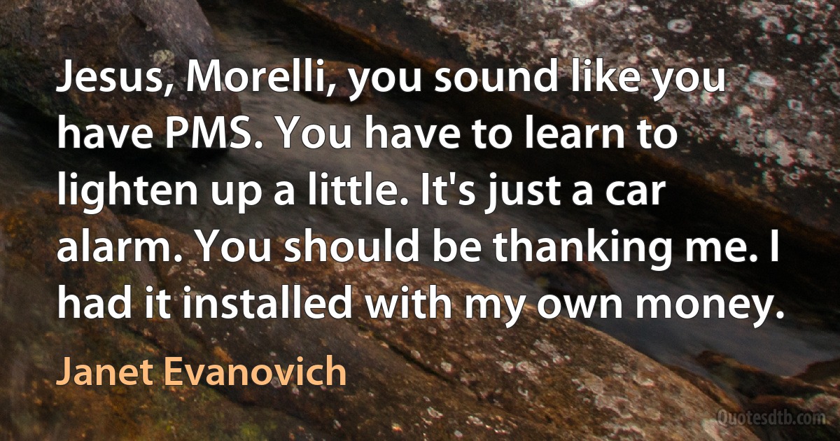 Jesus, Morelli, you sound like you have PMS. You have to learn to lighten up a little. It's just a car alarm. You should be thanking me. I had it installed with my own money. (Janet Evanovich)