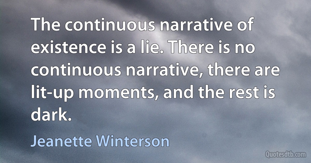 The continuous narrative of existence is a lie. There is no continuous narrative, there are lit-up moments, and the rest is dark. (Jeanette Winterson)