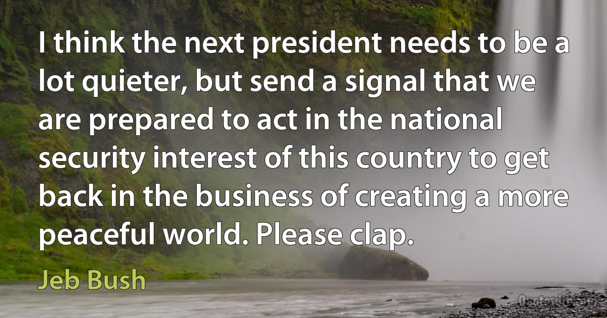 I think the next president needs to be a lot quieter, but send a signal that we are prepared to act in the national security interest of this country to get back in the business of creating a more peaceful world. Please clap. (Jeb Bush)