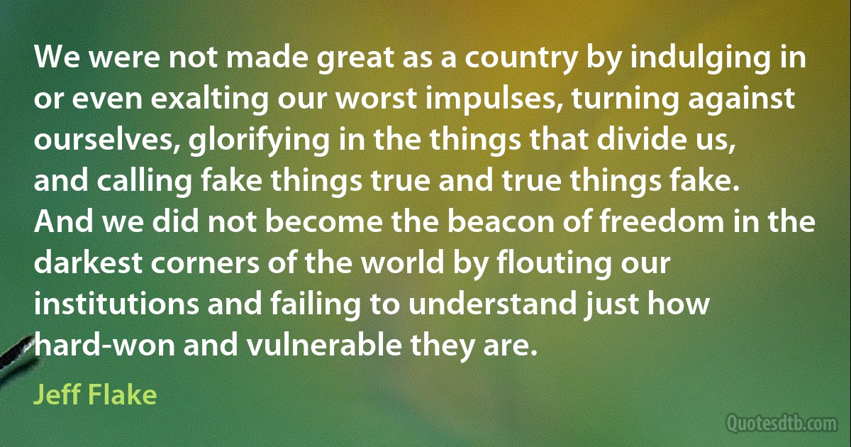 We were not made great as a country by indulging in or even exalting our worst impulses, turning against ourselves, glorifying in the things that divide us, and calling fake things true and true things fake. And we did not become the beacon of freedom in the darkest corners of the world by flouting our institutions and failing to understand just how hard-won and vulnerable they are. (Jeff Flake)