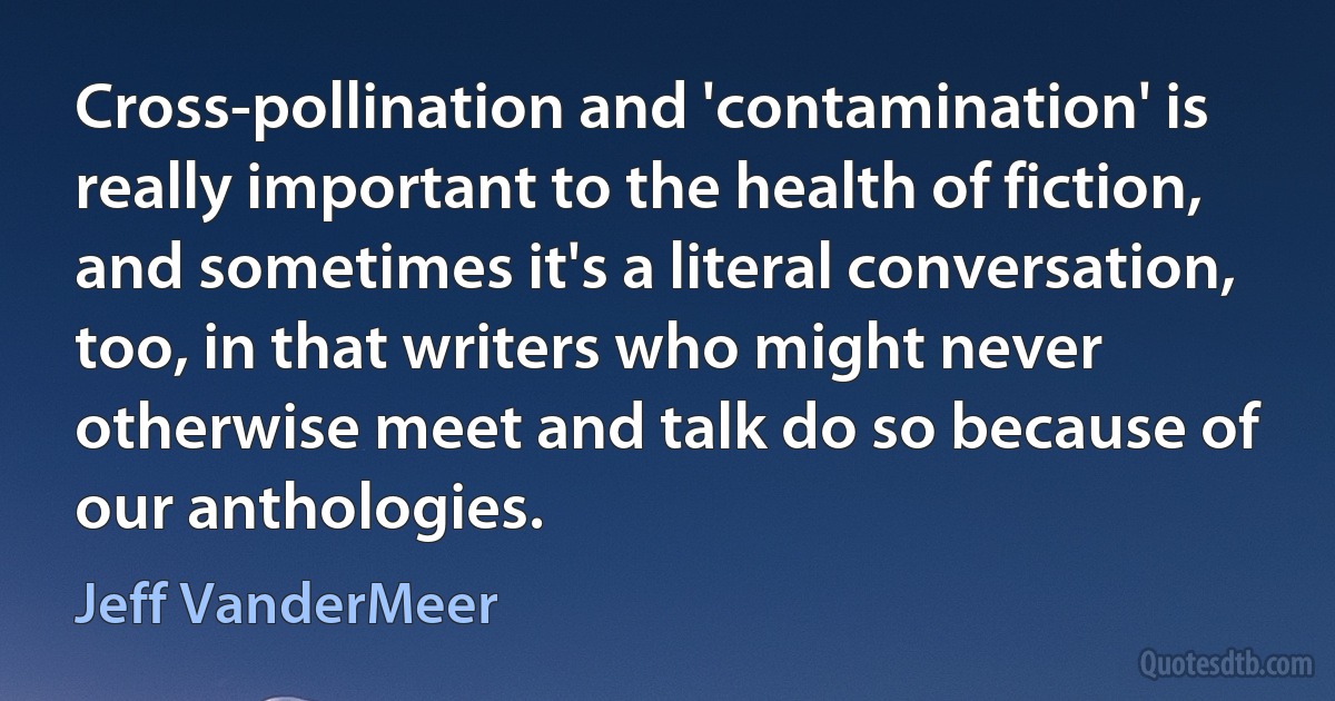 Cross-pollination and 'contamination' is really important to the health of fiction, and sometimes it's a literal conversation, too, in that writers who might never otherwise meet and talk do so because of our anthologies. (Jeff VanderMeer)