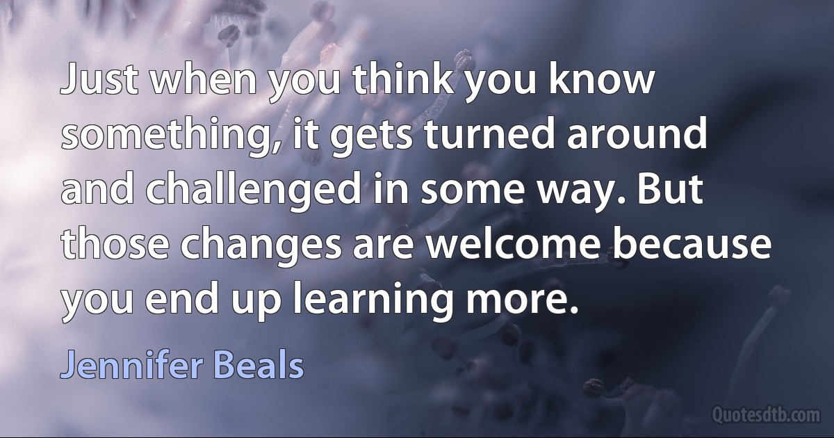 Just when you think you know something, it gets turned around and challenged in some way. But those changes are welcome because you end up learning more. (Jennifer Beals)