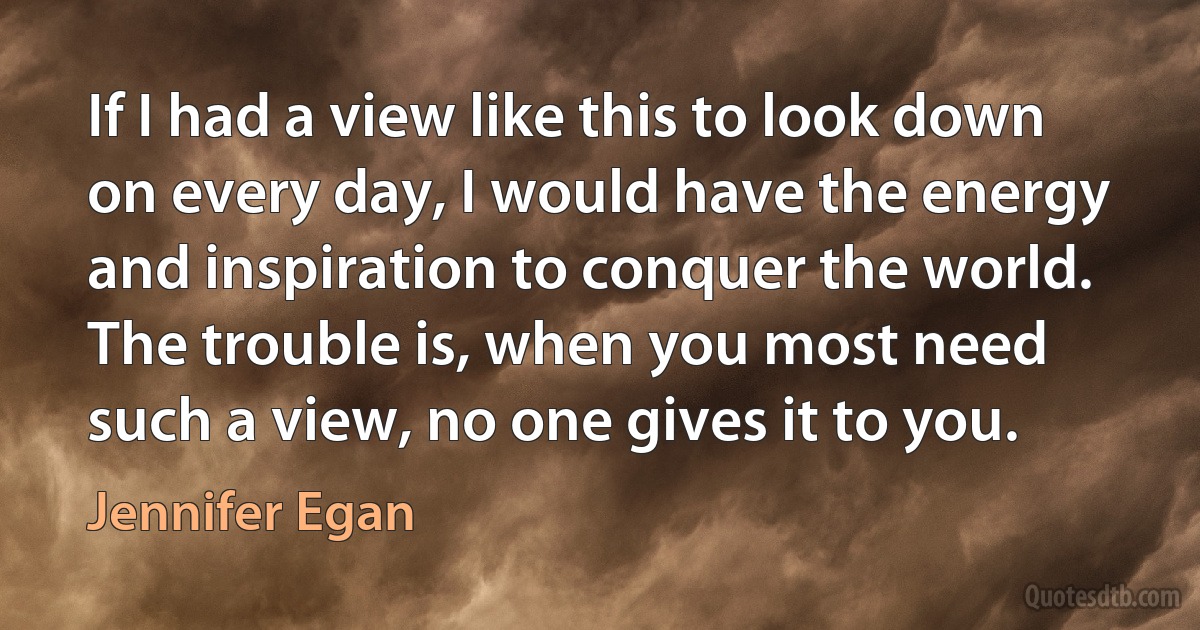 If I had a view like this to look down on every day, I would have the energy and inspiration to conquer the world. The trouble is, when you most need such a view, no one gives it to you. (Jennifer Egan)