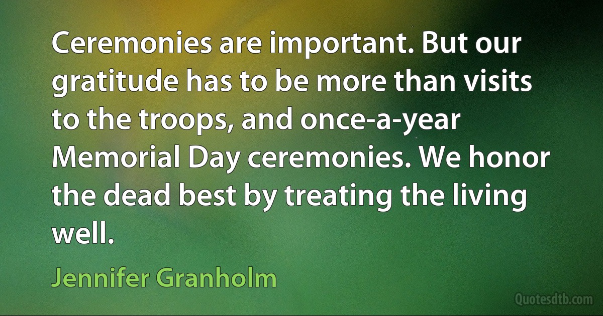 Ceremonies are important. But our gratitude has to be more than visits to the troops, and once-a-year Memorial Day ceremonies. We honor the dead best by treating the living well. (Jennifer Granholm)