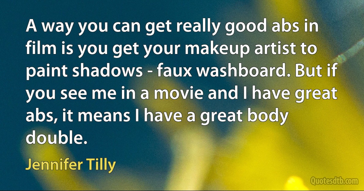 A way you can get really good abs in film is you get your makeup artist to paint shadows - faux washboard. But if you see me in a movie and I have great abs, it means I have a great body double. (Jennifer Tilly)