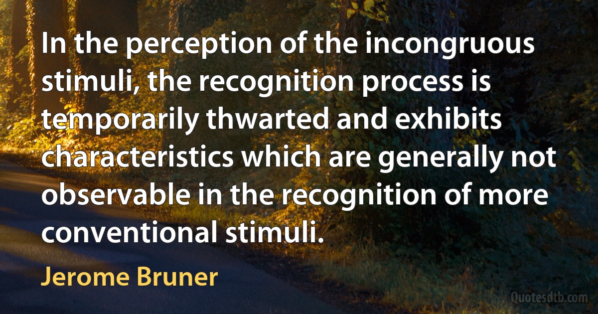 In the perception of the incongruous stimuli, the recognition process is temporarily thwarted and exhibits characteristics which are generally not observable in the recognition of more conventional stimuli. (Jerome Bruner)