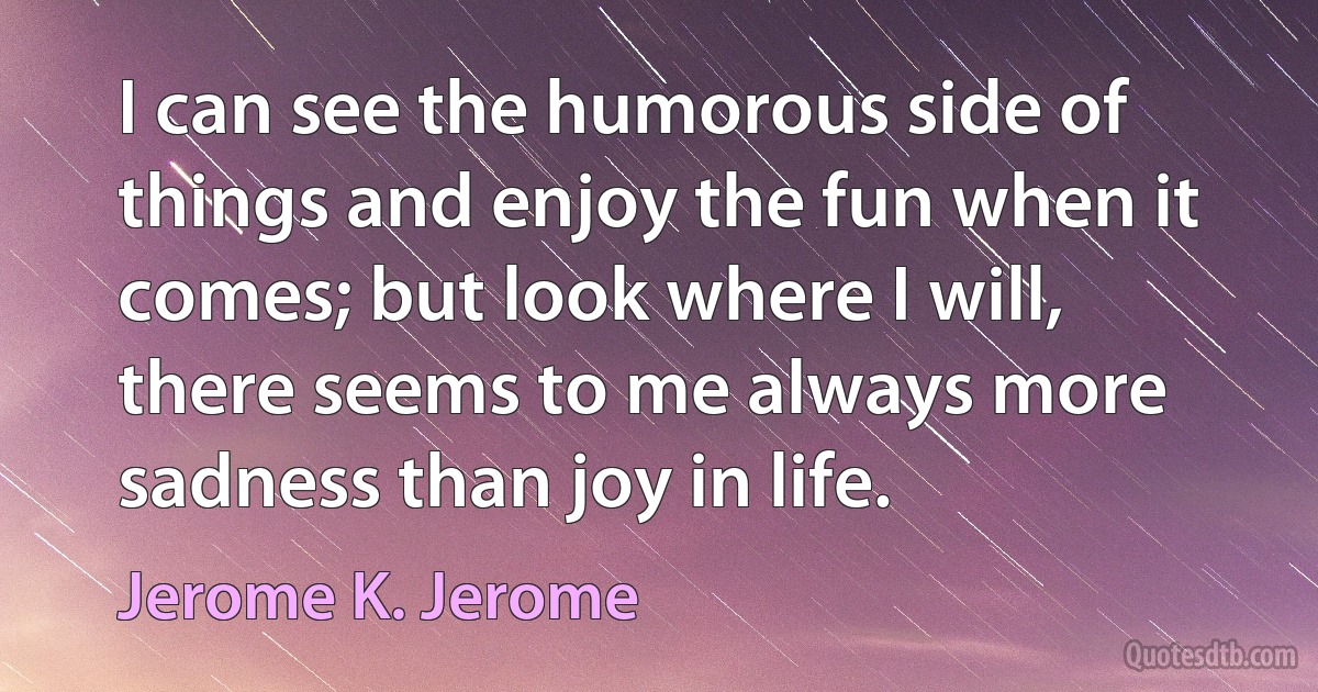 I can see the humorous side of things and enjoy the fun when it comes; but look where I will, there seems to me always more sadness than joy in life. (Jerome K. Jerome)