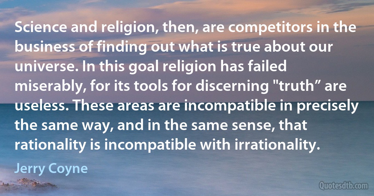 Science and religion, then, are competitors in the business of finding out what is true about our universe. In this goal religion has failed miserably, for its tools for discerning "truth” are useless. These areas are incompatible in precisely the same way, and in the same sense, that rationality is incompatible with irrationality. (Jerry Coyne)