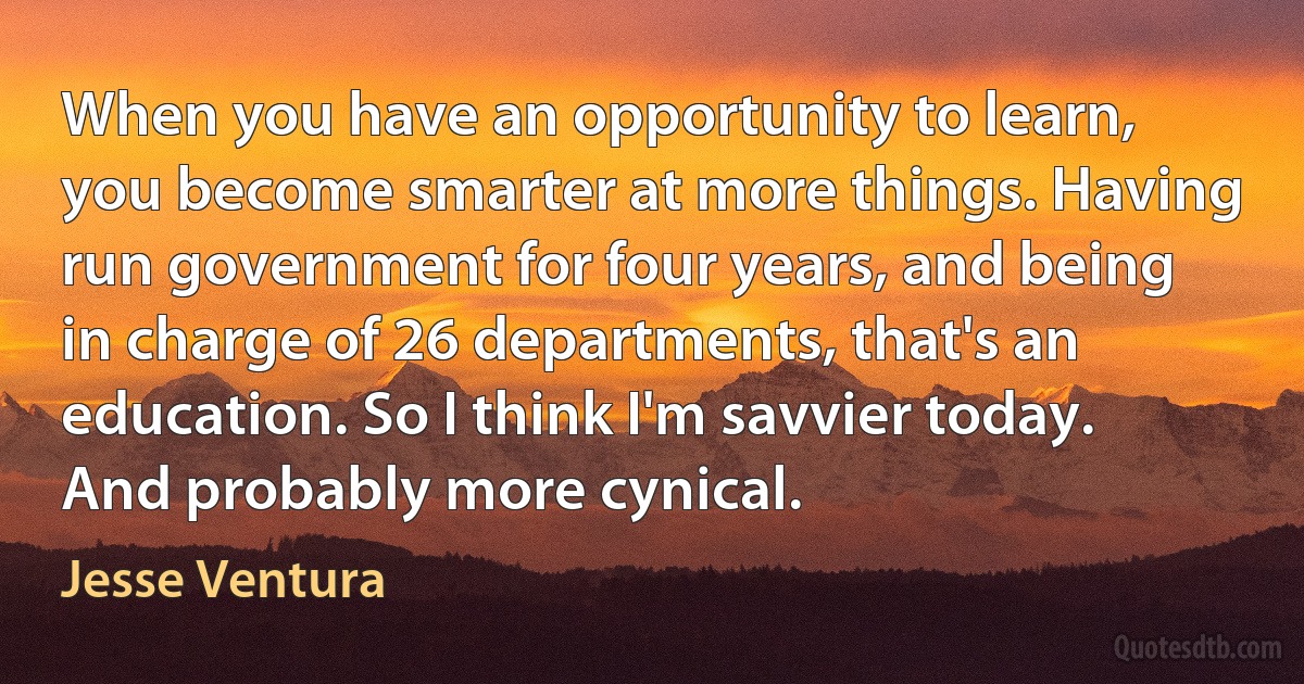 When you have an opportunity to learn, you become smarter at more things. Having run government for four years, and being in charge of 26 departments, that's an education. So I think I'm savvier today. And probably more cynical. (Jesse Ventura)