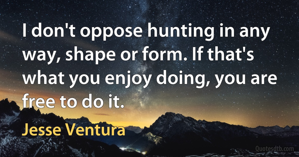 I don't oppose hunting in any way, shape or form. If that's what you enjoy doing, you are free to do it. (Jesse Ventura)