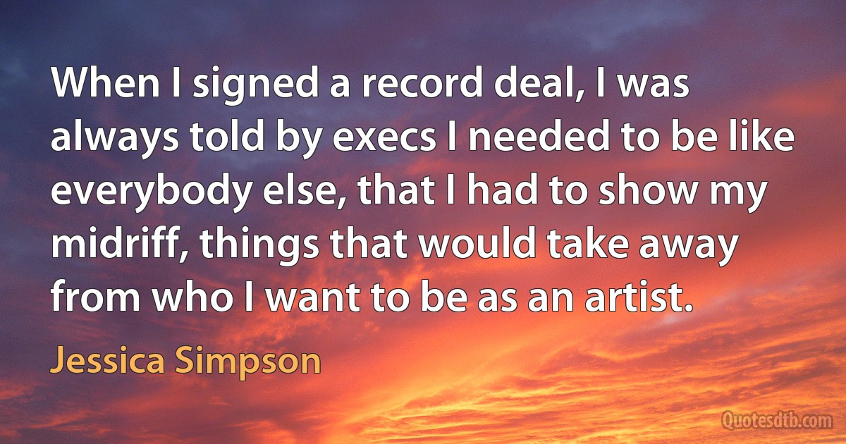 When I signed a record deal, I was always told by execs I needed to be like everybody else, that I had to show my midriff, things that would take away from who I want to be as an artist. (Jessica Simpson)