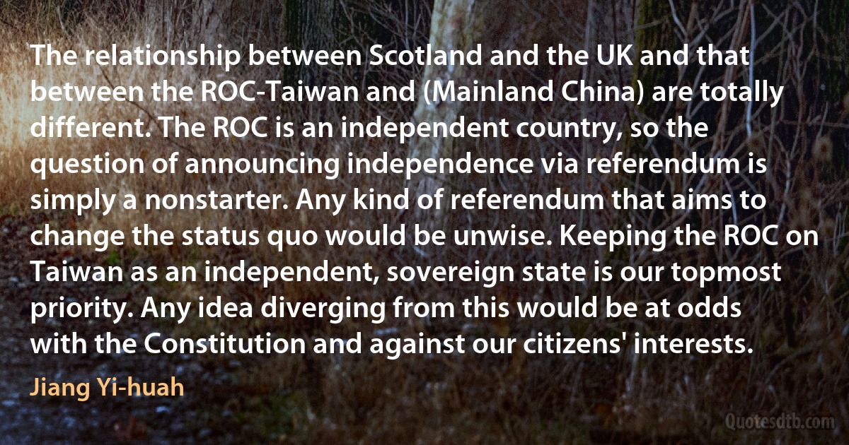 The relationship between Scotland and the UK and that between the ROC-Taiwan and (Mainland China) are totally different. The ROC is an independent country, so the question of announcing independence via referendum is simply a nonstarter. Any kind of referendum that aims to change the status quo would be unwise. Keeping the ROC on Taiwan as an independent, sovereign state is our topmost priority. Any idea diverging from this would be at odds with the Constitution and against our citizens' interests. (Jiang Yi-huah)