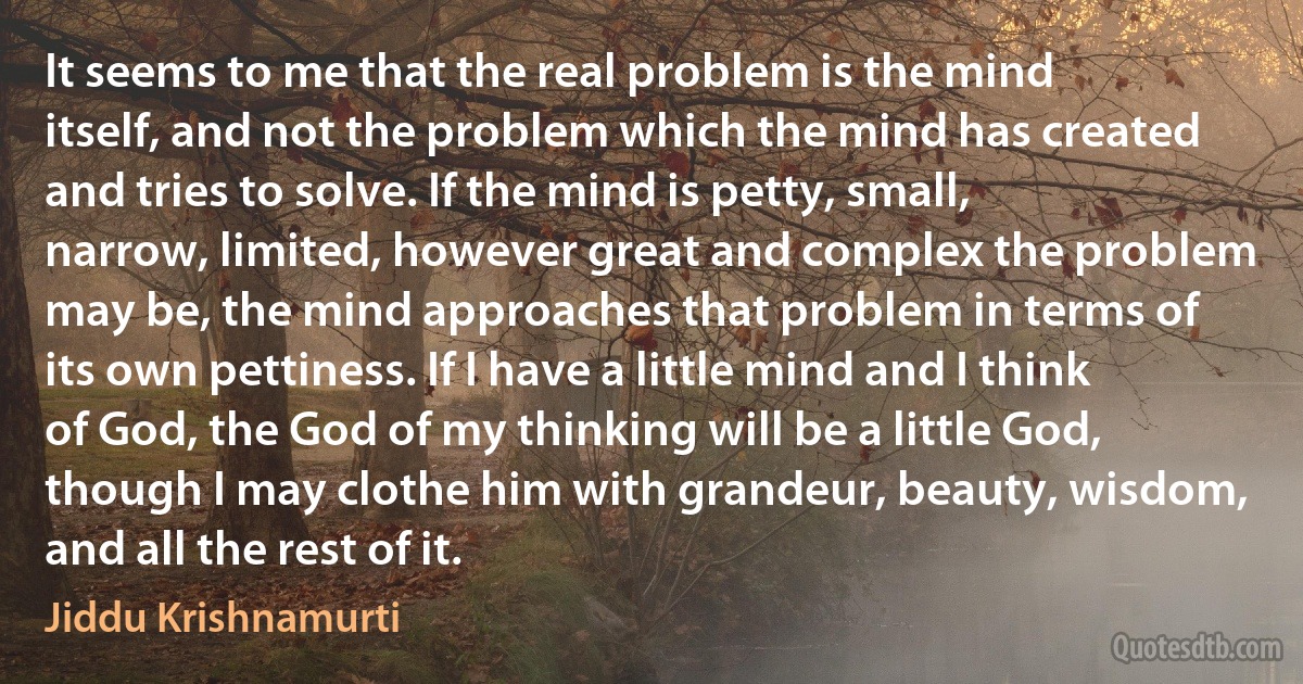 It seems to me that the real problem is the mind itself, and not the problem which the mind has created and tries to solve. If the mind is petty, small, narrow, limited, however great and complex the problem may be, the mind approaches that problem in terms of its own pettiness. If I have a little mind and I think of God, the God of my thinking will be a little God, though I may clothe him with grandeur, beauty, wisdom, and all the rest of it. (Jiddu Krishnamurti)