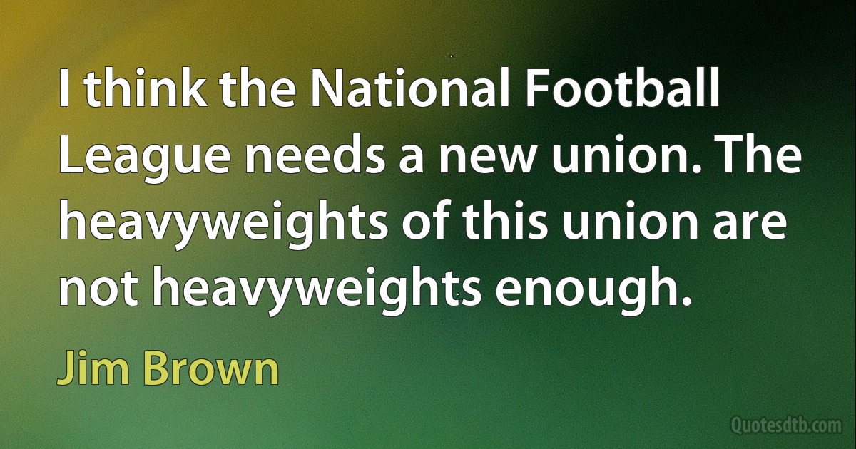 I think the National Football League needs a new union. The heavyweights of this union are not heavyweights enough. (Jim Brown)