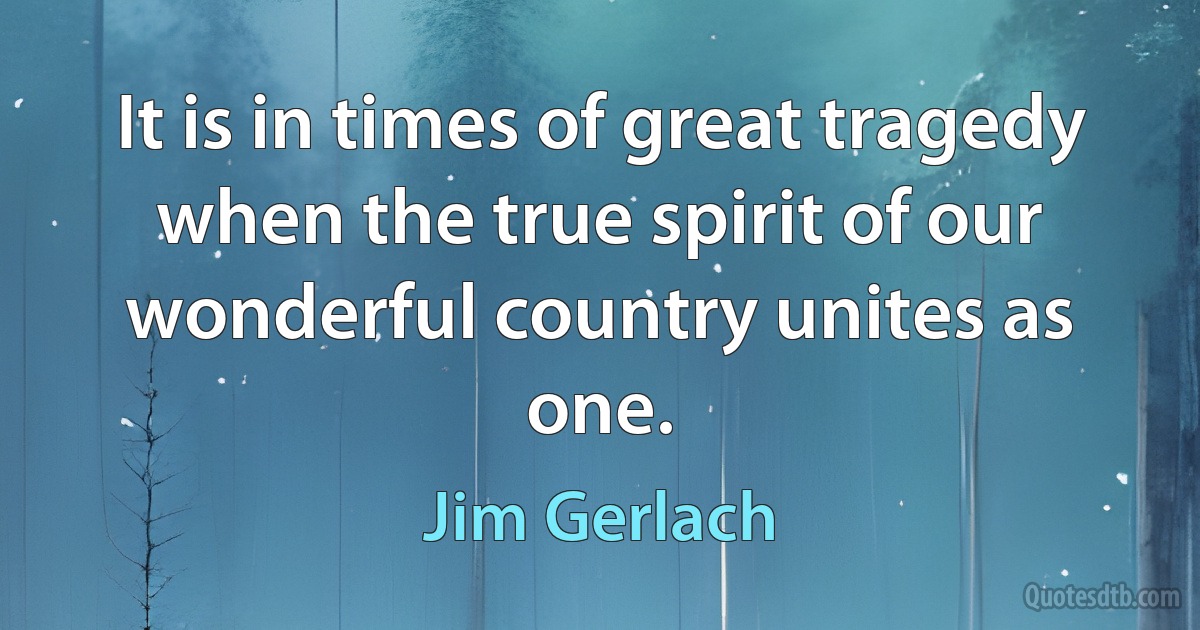 It is in times of great tragedy when the true spirit of our wonderful country unites as one. (Jim Gerlach)