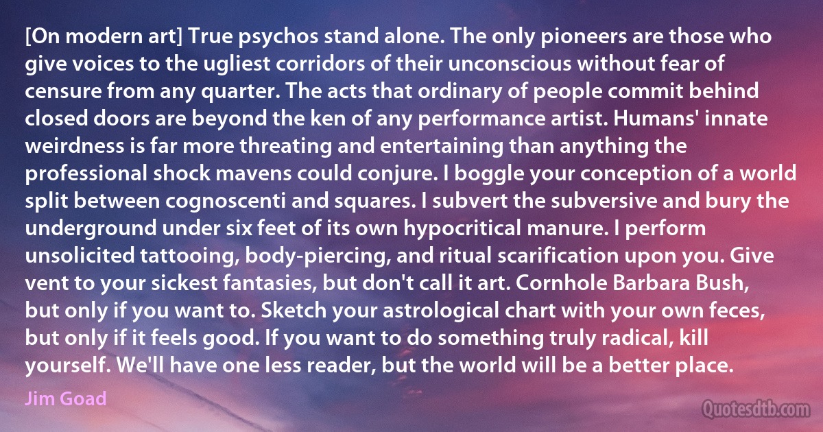 [On modern art] True psychos stand alone. The only pioneers are those who give voices to the ugliest corridors of their unconscious without fear of censure from any quarter. The acts that ordinary of people commit behind closed doors are beyond the ken of any performance artist. Humans' innate weirdness is far more threating and entertaining than anything the professional shock mavens could conjure. I boggle your conception of a world split between cognoscenti and squares. I subvert the subversive and bury the underground under six feet of its own hypocritical manure. I perform unsolicited tattooing, body-piercing, and ritual scarification upon you. Give vent to your sickest fantasies, but don't call it art. Cornhole Barbara Bush, but only if you want to. Sketch your astrological chart with your own feces, but only if it feels good. If you want to do something truly radical, kill yourself. We'll have one less reader, but the world will be a better place. (Jim Goad)