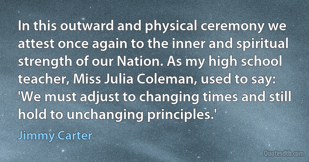 In this outward and physical ceremony we attest once again to the inner and spiritual strength of our Nation. As my high school teacher, Miss Julia Coleman, used to say: 'We must adjust to changing times and still hold to unchanging principles.' (Jimmy Carter)