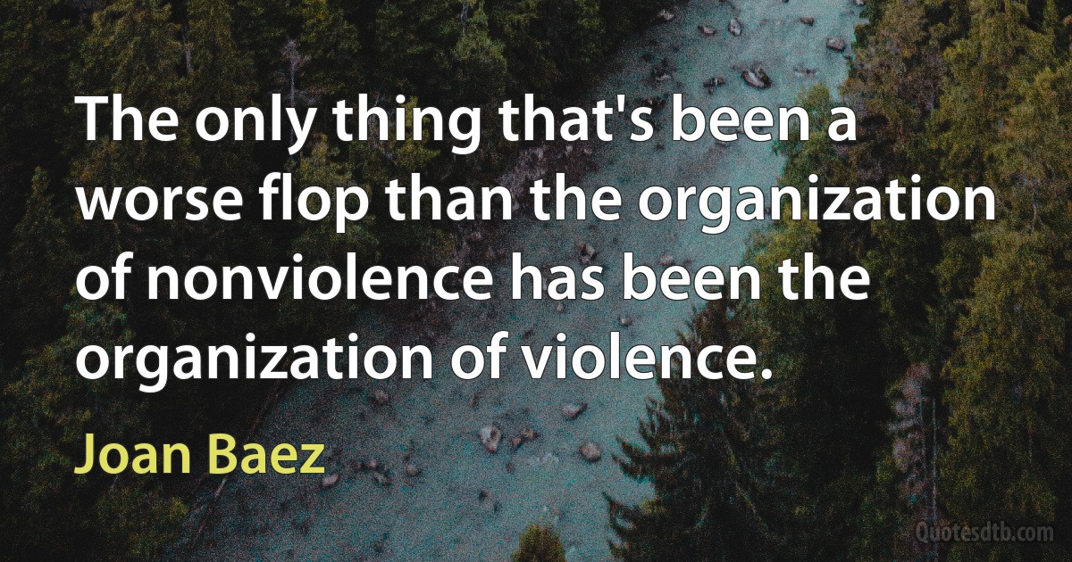 The only thing that's been a worse flop than the organization of nonviolence has been the organization of violence. (Joan Baez)