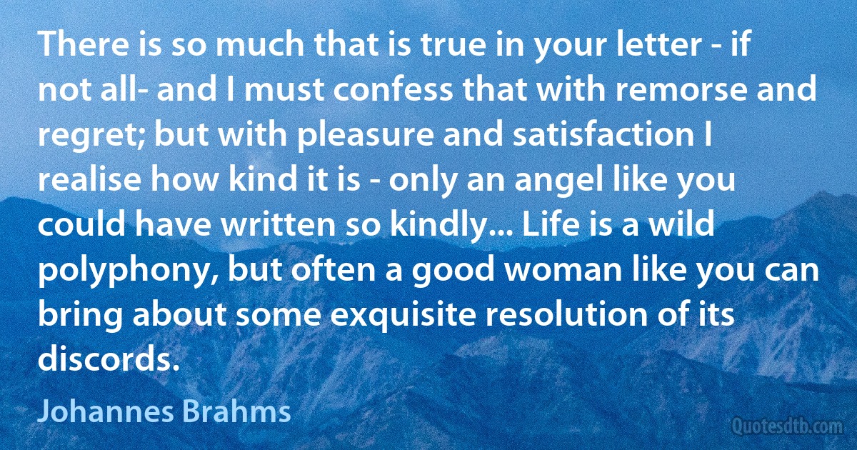There is so much that is true in your letter - if not all- and I must confess that with remorse and regret; but with pleasure and satisfaction I realise how kind it is - only an angel like you could have written so kindly... Life is a wild polyphony, but often a good woman like you can bring about some exquisite resolution of its discords. (Johannes Brahms)