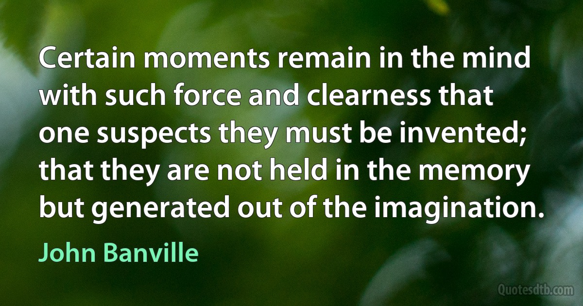 Certain moments remain in the mind with such force and clearness that one suspects they must be invented; that they are not held in the memory but generated out of the imagination. (John Banville)