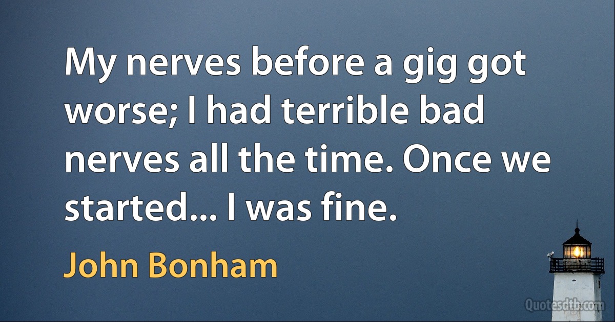 My nerves before a gig got worse; I had terrible bad nerves all the time. Once we started... I was fine. (John Bonham)