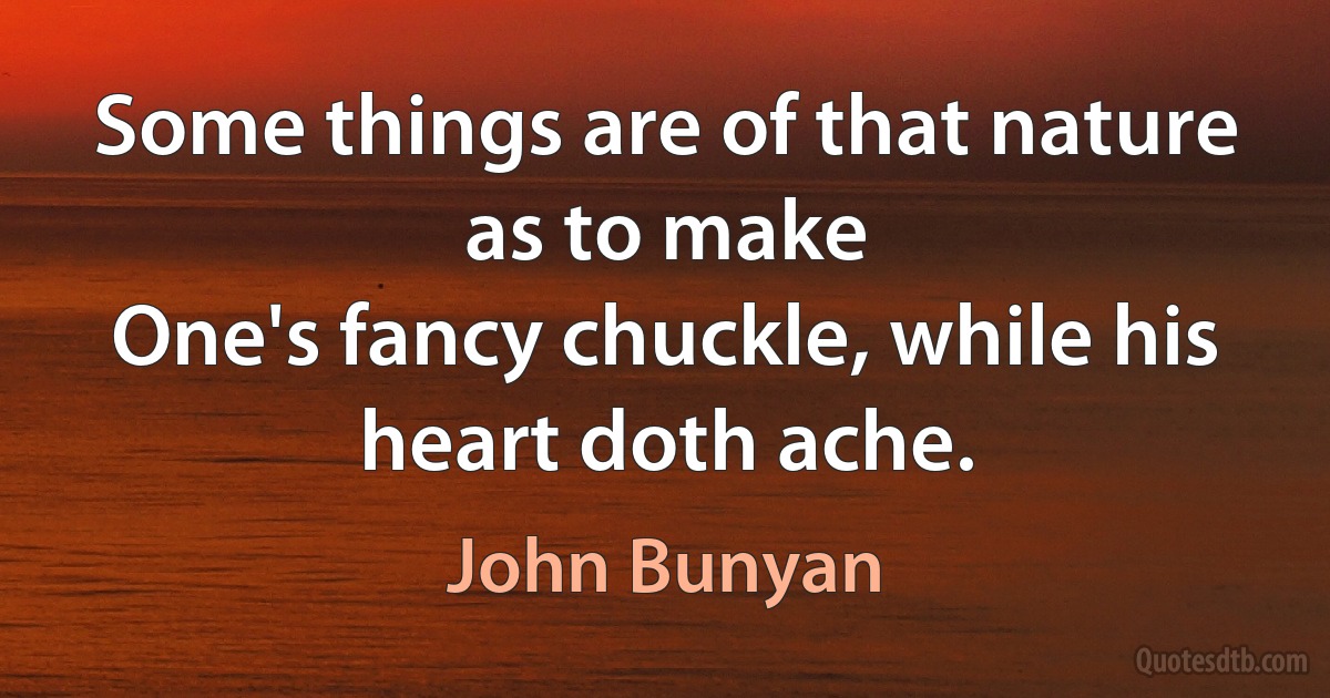 Some things are of that nature as to make
One's fancy chuckle, while his heart doth ache. (John Bunyan)