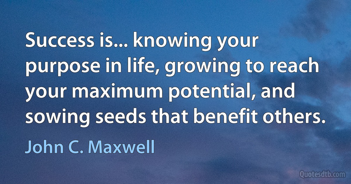 Success is... knowing your purpose in life, growing to reach your maximum potential, and sowing seeds that benefit others. (John C. Maxwell)