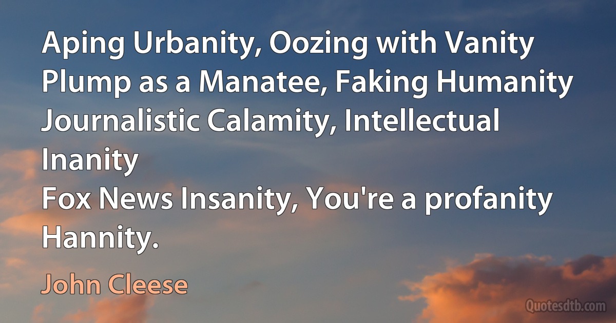 Aping Urbanity, Oozing with Vanity
Plump as a Manatee, Faking Humanity
Journalistic Calamity, Intellectual Inanity
Fox News Insanity, You're a profanity
Hannity. (John Cleese)